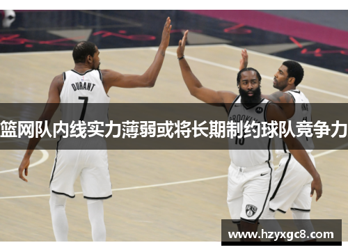 篮网队内线实力薄弱或将长期制约球队竞争力